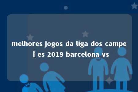 melhores jogos da liga dos campeões 2019 barcelona vs