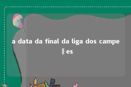 a data da final da liga dos campeões