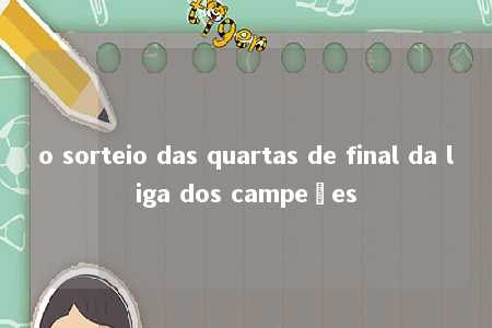 o sorteio das quartas de final da liga dos campeões