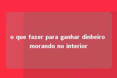 o que fazer para ganhar dinheiro morando no interior