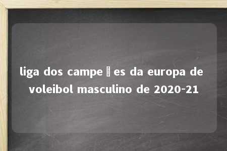 liga dos campeões da europa de voleibol masculino de 2020-21