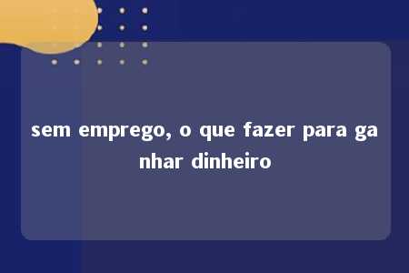 sem emprego, o que fazer para ganhar dinheiro