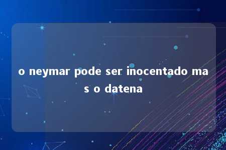 o neymar pode ser inocentado mas o datena