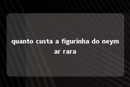 quanto custa a figurinha do neymar rara