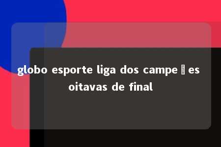 globo esporte liga dos campeões oitavas de final