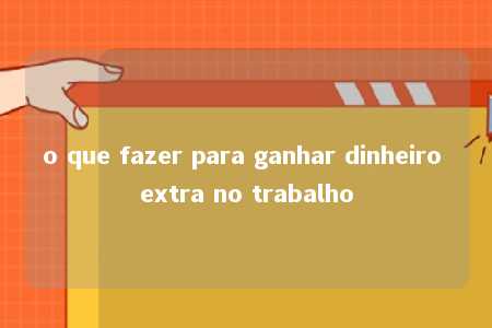 o que fazer para ganhar dinheiro extra no trabalho