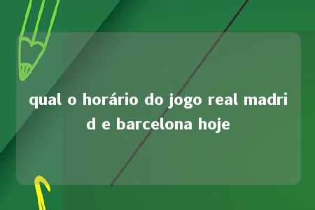 qual o horário do jogo real madrid e barcelona hoje