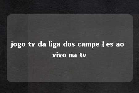 jogo tv da liga dos campeões ao vivo na tv