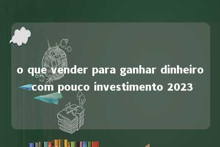 o que vender para ganhar dinheiro com pouco investimento 2023