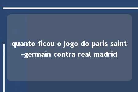 quanto ficou o jogo do paris saint-germain contra real madrid