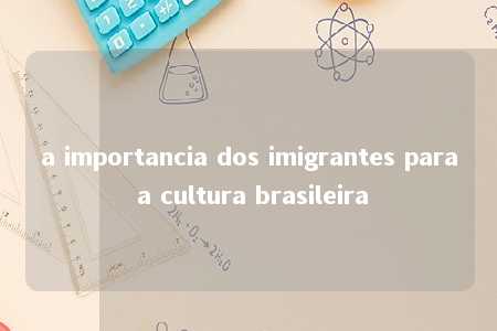 a importancia dos imigrantes para a cultura brasileira