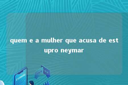 quem e a mulher que acusa de estupro neymar