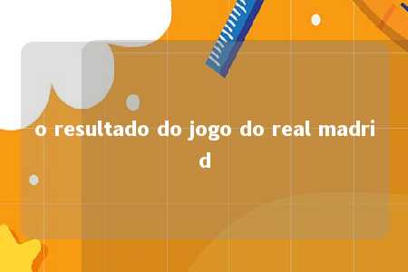 o resultado do jogo do real madrid