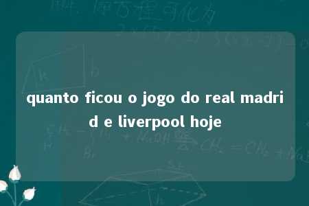 quanto ficou o jogo do real madrid e liverpool hoje