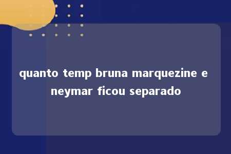 quanto temp bruna marquezine e neymar ficou separado