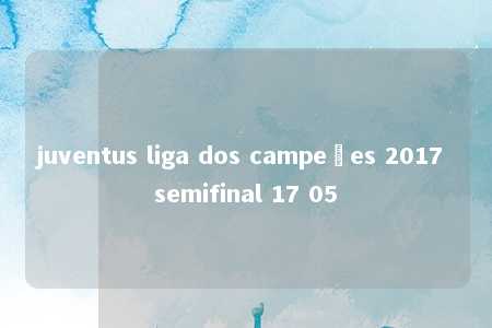 juventus liga dos campeões 2017 semifinal 17 05