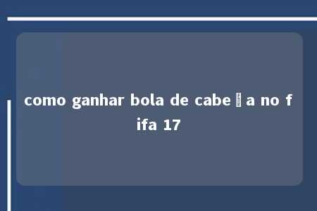 como ganhar bola de cabeça no fifa 17