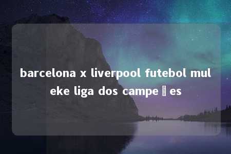 barcelona x liverpool futebol muleke liga dos campeões