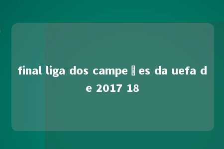 final liga dos campeões da uefa de 2017 18