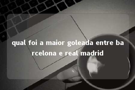 qual foi a maior goleada entre barcelona e real madrid