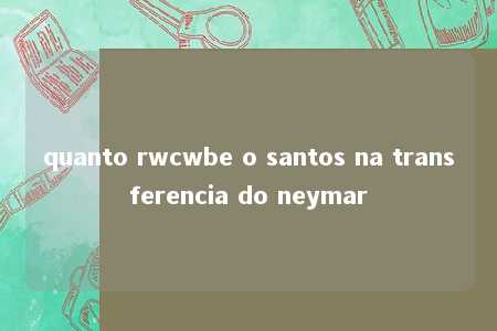 quanto rwcwbe o santos na transferencia do neymar