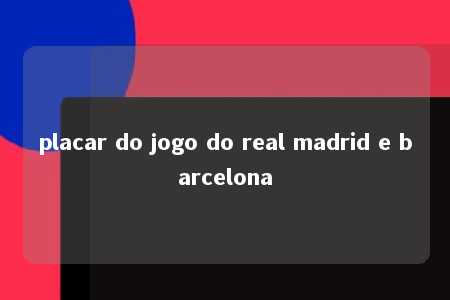 placar do jogo do real madrid e barcelona