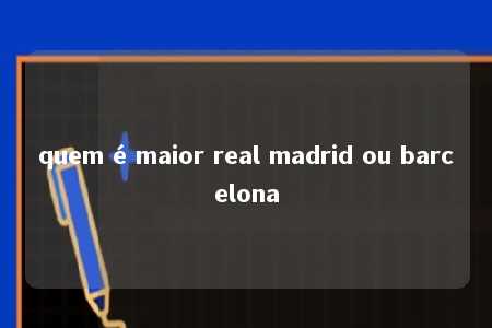 quem é maior real madrid ou barcelona