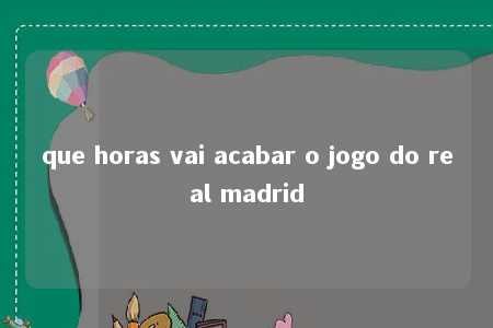 que horas vai acabar o jogo do real madrid