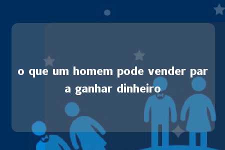 o que um homem pode vender para ganhar dinheiro