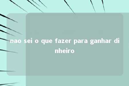 nao sei o que fazer para ganhar dinheiro