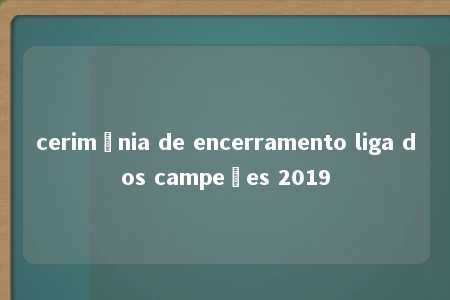 cerimônia de encerramento liga dos campeões 2019