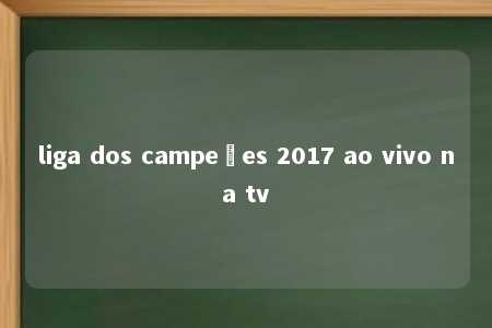 liga dos campeões 2017 ao vivo na tv