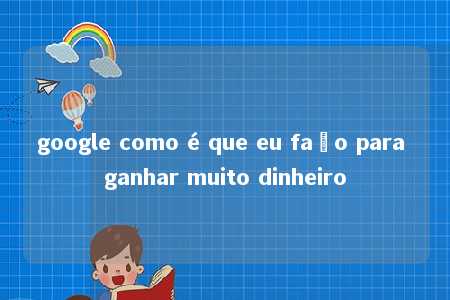 google como é que eu faço para ganhar muito dinheiro