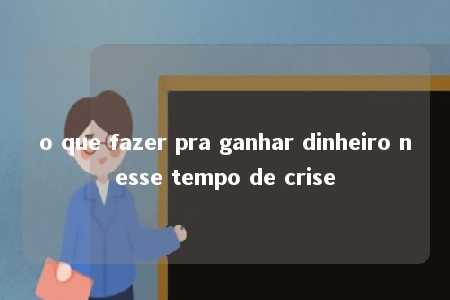 o que fazer pra ganhar dinheiro nesse tempo de crise