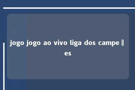 jogo jogo ao vivo liga dos campeões